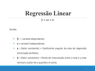 Regressão Linear
4
𝑦 = 𝑎𝑥 + 𝑏.
Sendo:
 𝒚 − variável dependente;
 x – variável independente;
 a - (Valor constante) = Coeficiente angular da reta de regressão
(Inclinação da Reta);
 b - (Valor constante) = Ponto de Intersecção entre a reta e o eixo
vertical y (valor de y quando x é zero);
 