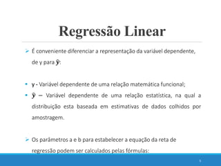 5
 É conveniente diferenciar a representação da variável dependente,
de y para 𝒚:
 y - Variável dependente de uma relação matemática funcional;
 𝒚 − Variável dependente de uma relação estatística, na qual a
distribuição esta baseada em estimativas de dados colhidos por
amostragem.
 Os parâmetros a e b para estabelecer a equação da reta de
regressão podem ser calculados pelas fórmulas:
Regressão Linear
 