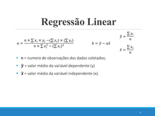 6
𝑎 =
𝑛 × 𝑥𝑖 × 𝑦𝑖 −( 𝑥𝑖) × ( 𝑦𝑖)
𝑛 × 𝑥𝑖
2
− ( 𝑥𝑖)2
𝑏 = 𝑦 − 𝑎𝑥
 n = numero de observações dos dados coletados;
 𝒚 = valor médio da variável dependente (y)
 𝒙 = valor médio da variável independente (x).
Regressão Linear
𝑦 =
𝑦𝑖
𝑛
𝑥 =
𝑥𝑖
𝑛
 
