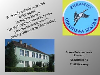 c
                       e mo
                   daj
              anie iał
         niad udz
    cji Ś zięli        y I I r awc u
  ak     w        klas Żu
W             wie ej w wcy
         znio wow owa rskiej
      Uc sta
           d        ych ucha
        Po eką w ej-M
   koły d opi wski
Sz po
           G rale
      n ny
  Joa



                                       Szkoła Podstawowa w
                                             Żurawcu
                                          Ul. Elbląska 15
                                         82-325 Markusy
 