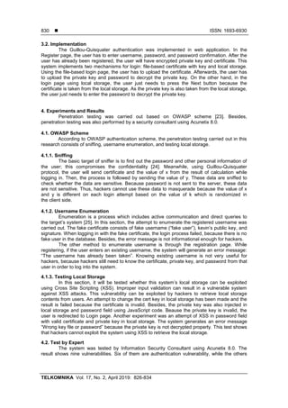  ISSN: 1693-6930
TELKOMNIKA Vol. 17, No. 2, April 2019: 826-834
830
3.2. Implementation
The Guillou-Quisquater authentication was implemented in web application. In the
Register page, the user has to enter username, password, and password confirmation. After the
user has already been registered, the user will have encrypted private key and certificate. This
system implements two mechanisms for login: file-based certificate with key and local storage.
Using the file-based login page, the user has to upload the certificate. Afterwards, the user has
to upload the private key and password to decrypt the private key. On the other hand, in the
login page using local storage, the user just needs to press the Next button because the
certificate is taken from the local storage. As the private key is also taken from the local storage,
the user just needs to enter the password to decrypt the private key.
4. Experiments and Results
Penetration testing was carried out based on OWASP scheme [23]. Besides,
penetration testing was also performed by a security consultant using Acunetix 8.0.
4.1. OWASP Scheme
According to OWASP authentication scheme, the penetration testing carried out in this
research consists of sniffing, username enumeration, and testing local storage.
4.1.1. Sniffing
The basic target of sniffer is to find out the password and other personal information of
the user; this compromises the confidentiality [24]. Meanwhile, using Guillou-Quisquater
protocol, the user will send certificate and the value of x from the result of calculation while
logging in. Then, the process is followed by sending the value of y. These data are sniffed to
check whether the data are sensitive. Because password is not sent to the server, these data
are not sensitive. Thus, hackers cannot use these data to masquerade because the value of x
and y is different on each login attempt based on the value of k which is randomized in
the client side.
4.1.2. Username Enumeration
Enumeration is a process which includes active communication and direct queries to
the target’s system [25]. In this section, the attempt to enumerate the registered username was
carried out. The fake certificate consists of fake username (“fake user”), kevin’s public key, and
signature. When logging in with the fake certificate, the login process failed, because there is no
fake user in the database. Besides, the error message is not informational enough for hackers.
The other method to enumerate username is through the registration page. While
registering, if the user enters an existing username, the system will generate an error message:
“The username has already been taken”. Knowing existing username is not very useful for
hackers, because hackers still need to know the certificate, private key, and password from that
user in order to log into the system.
4.1.3. Testing Local Storage
In this section, it will be tested whether this system’s local storage can be exploited
using Cross Site Scripting (XSS). Improper input validation can result in a vulnerable system
against XSS attacks. This vulnerability can be exploited by hackers to retrieve local storage
contents from users. An attempt to change the cert key in local storage has been made and the
result is failed because the certificate is invalid. Besides, the private key was also injected in
local storage and password field using JavaScript code. Beause the private key is invalid, the
user is redirected to Login page. Another experiment was an attempt of XSS in password field
with valid certificate and private key in local storage. The system generates an error message
“Wrong key file or password” because the private key is not decrypted properly. This test shows
that hackers cannot exploit the system using XSS to retrieve the local storage.
4.2. Test by Expert
The system was tested by Information Security Consultant using Acunetix 8.0. The
result shows nine vulnerabilities. Six of them are authentication vulnerability, while the others
 