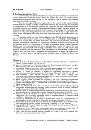 TELKOMNIKA ISSN: 1693-6930 
Guillou-quisquater protocol for user authentication based … (Kevin Kusnardi)
833
5. Conclusions and Future Works
Zero knowledge proof system has been successfully implemented as an authentication
process with Guillou-Quisquater protocol. Using this method, the prover can prove to verifier
without revealing anything other than the fact that it knows in order to prevent the confidential
information from leaking to anyone.
There are two login mechanisms implemented in this system: the file-based certificate
with key and local storage. In the file-based login mechanism, the user can log into the system
on different devices by uploading the certificate and private key file, while the login mechanism
using local storage is more suitable if the device used for login is always the same because the
certificate and private key will be taken from the browser’s local storage. This makes the login
mechanism using local storage become more practical than the file-based login mechanism.
Based on the experiments which have been done, both mechanisms can authenticate the user
correctly.
Penetration testing has been performed based on the OWASP authentication scheme.
Experiments to retrieve user’s private key and certificate, such as sniffing login data and XSS to
retrieve local storage data, are failed. Meanwhile, the username enumeration successfully
retrieves the registered username, but knowing the username is not enough to bypass the
authentication system. On the other hand, the result of penetration testing by expert indicates
that there are three vulnerabilities which are considered to be a threat to this system. The three
vulnerabilities are the default error message, credentials sent in clear text, and sensitive data
exposure. Based on the risk estimation, each vulnerability is at medium level. Based on the
research which has been done, a suggestion for further research is testing the authentication
system in terms of security by applying other protocols, such as Feige-Fiat-Shamir and
Schnoor.
References
[1] Kaur D, Dr. Kaur P. Empirical Analysis of Web Attacks. International Conference on Information
Security & Privacy. Nagpur. 2016; 78: 298-306.
[2] Lum J, Temasek Jun B, Polytechnic. Implementing Zero-Knowledge Authentication with Zero
Knowledge (ZKA_wzk). PyCon. Asia-Pasific. 2010; 2: 9.
[3] Grzonkowski, Slawomir & Corcoran, Peter. A Practical Zero-Knowledge Proof Protocol for Web
Applications. Journal of Information Assurance & Security. 2014; 8: 329-343.
[4] Acharya, K., Sajwan, M., Bhargava, S. Analysis of Cryptographic Algorithms for Network.
International Journal of Computer Applications Technology and Research. 2014; 3(2): 130-135.
[5] IBM Knowledge Center [Internet]. ibm.com. [cited 22 July 2018]. Available from:
https://www.ibm.com/support/knowledgecenter/en/SSLTBW_2.3.0/com.ibm.zos.v2r3.csfb300/csfb30
0_The_Role_of_Cryptography_in_Data_Security.htm
[6] Kenan K, Rook D, Wall K, et al. owasp.org. 2018 [cited 22 July 2018]. Cryptographic Storage Cheat
Sheet. 2017. Available: https://www.owasp.org/index.php/Cryptographic_Storage_Cheat_Sheet.
[7] Wood P (ed.), Nahorney B (ed.), Chandrasekar K, et al. Internet Security Threat Report. Symantec.
Report number: 21. 2016.
[8] Olanrewaju R.F., Islam T, Khalifa OO., et al. Data in Transit Validation for Cloud Computing Using
Cloud-Based Algorithm Detection of Injected Objects. Indonesian Journal of Electrical Engineering
and Computer Science. 2018; 10(1): 348-353.
[9] Asrodia P, Patel H. Analysis of Various Packet Sniffing Tools for Network Monitoring and Analysis.
International Journal of Electrical, Electronics and Computer Engineering. 2012; 1(1): 55-58.
[10] Dhange M, Sajjan R, Ghorpade V. A Survey on User Authentication Techniques and Attack
Taxonomy in Cloud Computing. International Journal of Advanced Research in Computer Science
and Software Engineering. 2017; 7(2): 12-17.
[11] Jesudoss A, Subramaniam NP. A Survey on Authentication Attacks and Countermeasures in a
Distributed Environment. Indian Journal of Computer Science and Engineering. 2014; 5(2): 71-77.
[12] Ranganathan S, Saravanan R. Password Authentication for Multicast Host Using Zero Knowledge
Proof. International Journal of Electrical and Computer Engineering. 2015; 5(6): 1468-1471.
[13] Huqing W, Zhixin S. Research on Zero-Knowledge Proof Protocol. International Journal of Computer
Science. 2013; 10(1): 194-200.
[14] Mohamad Z. et al. Image Based Authentication using Zero-Knowledge Protocol. 2018 4
th
International Conference on Computer and Technology Applications. 2018; 202-210.
[15] SHA-1 Hash Algorithm Migration [Internet]. symantec.com. [cited 22 July 2018]. Available from:
https://www.symantec.com/theme/sha2-transition
 