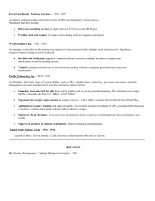 ExecuTrain/Global Training Solutions – 1996 - 2002 
As Trainer, delivered public and private Microsoft SDA and proprietary training classes. 
Significant activities include: 
 Delivered consulting services to major clients in MS Access and MS Project. 
 Provided desk side support for major clients during software upgrades and rollouts 
Wiz Distributors Inc. - 1993 - 1995 
As manager, responsible for the training and support of store personnel within multiple retail store locations. Significant 
computer related training activities included: 
 Installed and configured upgraded computer hardware systems at multiple locations to support new 
merchandise inventory tracking system. 
 Trained stored personnel on use of new inventory tracking software using laser guns when receiving store 
merchandise. 
Pacific Contracting, Inc. - 1985 - 1992 
As President, held wide range of responsibilities such as P&L, administration, marketing, personnel, ope rations, materials 
management and sales. Representative activities and achievements include: 
 Expanded areas targeted for bids from strictly public work to private general contracting. This resulted in an average 
tripling of annual sales from $1.5 million to $4.5 million. 
 Negotiated the largest single contract in company history - a $2.4 million contract with the United States Post Office. 
 Administered product training and safety programs. This lowered insurance premiums by 20% and reduced the frequency 
of worker’s compensation claims to levels below industry averages. 
 Monitored the performance of on-site crews and created a bonus reward system that improved labor performance and 
morale. 
 Supervised all facets of contract negotiations , project estimating and preparation. 
United States Marine Corps - 1982 - 1992 
Logistics Officer. Served initially as 2nd Lieutenant and promoted to the rank of Captain. 
______________________________________________________________________________________________________ 
EDUCATION 
BS, Business Management - Fairleigh Dickinson University - 1981 
