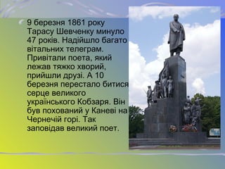 9 березня 1861 року
Тарасу Шевченку минуло
47 років. Надійшло багато
вітальних телеграм.
Привітали поета, який
лежав тяжко хворий,
прийшли друзі. А 10
березня перестало битися
серце великого
українського Кобзаря. Він
був похований у Каневі на
Чернечій горі. Так
заповідав великий поет.
 