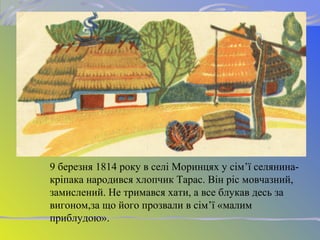 9 березня 1814 року в селі Моринцях у сім’ї селянина-
кріпака народився хлопчик Тарас. Він ріс мовчазний,
замислений. Не тримався хати, а все блукав десь за
вигоном,за що його прозвали в сім’ї «малим
приблудою».
 