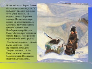 Восьмилітнього Тараса батьки
віддали до дяка «в науку». За
найменшу провину він карав
своїх учнів різками. Та
недовго тривала Тарасова
«наука». Несподіване горе
випало на долю маленького
хлопчика. Замучена важкою
працею, померла мати.
Незабаром помер і батько.
Смерть батька приголомшила
малого Тараса. Його розпач і
горе описані в таких рядках:
Там батько, плачучи, з дітьми
(А ми малі були і голі)
Не витерпів лихої долі,
Умер на панщині…А ми
Розлізлися межі людьми,
Мов мишенята. Я до школи –
Носити воду школярам.
 