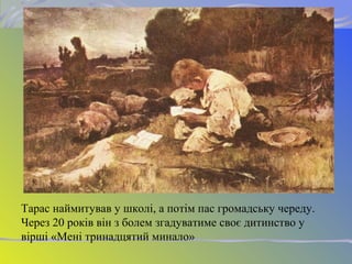 Тарас наймитував у школі, а потім пас громадську череду.
Через 20 років він з болем згадуватиме своє дитинство у
вірші «Мені тринадцятий минало»
 
