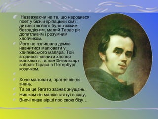 Незважаючи на те, що народився
поет у бідній кріпацькій сім’ї, і
дитинство його було тяжким і
безрадісним, малий Тарас ріс
допитливим і розумним
хлопчиком.
Його не полишала думка
навчитися малювати у
хлипківського маляра. Той
згодився навчити хлопця
малювати, та пан Енгельгарт
забрав Тараса в Петербург
козачком.
Хоче малювати, прагне він до
знань,
Та за це багато зазнає знущань.
Нишком він малює статуї в саду,
Вночі пише вірші про свою біду…
 