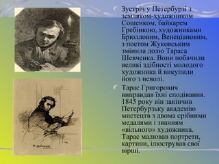 Зустріч у Петербурзі з
земляком-художником
Сошенком, байкарем
Гребінкою, художниками
Брюлловим, Венеціановим,
з поетом Жуковським
змінила долю Тараса
Шевченка. Вони побачили
великі здібності молодого
художника й викупили
його з неволі.
Тарас Григорович
виправдав їхні сподівання.
1845 року він закінчив
Петербурзьку академію
мистецтв з двома срібними
медалями і званням
«вільного» художника.
Тарас малював портрети,
картини, ілюстрував свої
вірші.
 