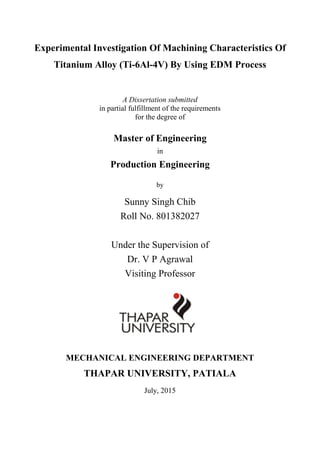 Experimental Investigation Of Machining Characteristics Of
Titanium Alloy (Ti-6Al-4V) By Using EDM Process
A Dissertation submitted
in partial fulfillment of the requirements
for the degree of
Master of Engineering
in
Production Engineering
by
Sunny Singh Chib
Roll No. 801382027
Under the Supervision of
Dr. V P Agrawal
Visiting Professor
MECHANICAL ENGINEERING DEPARTMENT
THAPAR UNIVERSITY, PATIALA
July, 2015
 