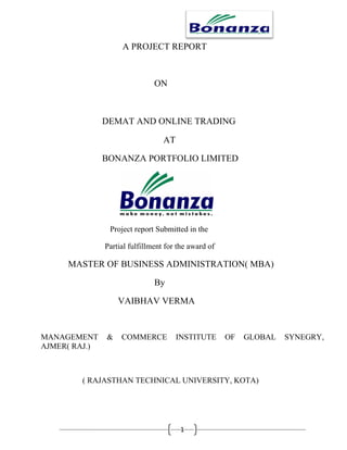 A PROJECT REPORT



                               ON



               DEMAT AND ONLINE TRADING

                                  AT

               BONANZA PORTFOLIO LIMITED




                Project report Submitted in the

               Partial fulfillment for the award of

     MASTER OF BUSINESS ADMINISTRATION( MBA)

                               By

                   VAIBHAV VERMA


MANAGEMENT     &    COMMERCE           INSTITUTE      OF   GLOBAL   SYNEGRY,
AJMER( RAJ.)



        ( RAJASTHAN TECHNICAL UNIVERSITY, KOTA)




                                        1
 