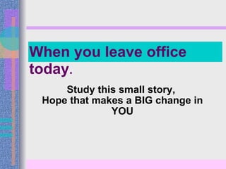 Study this small story,  Hope that makes a BIG change in YOU When you leave office today . 