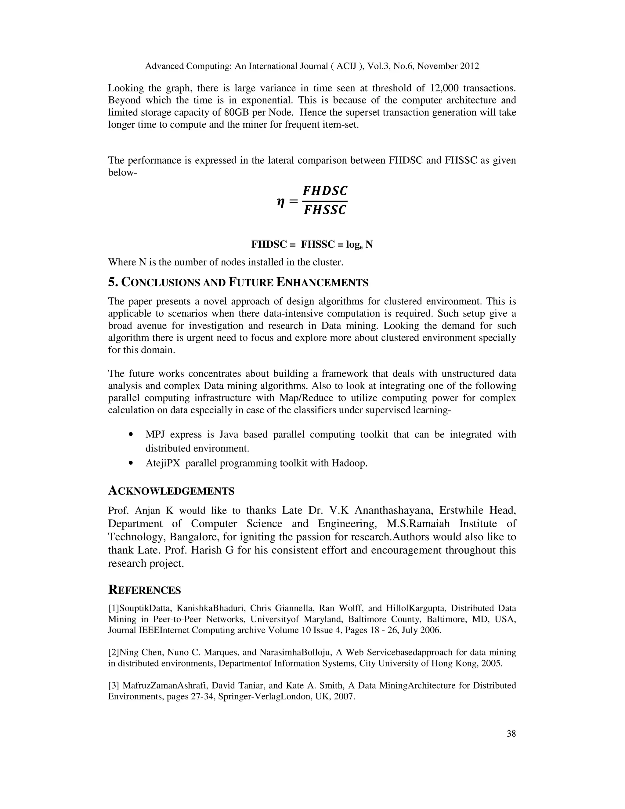 Advanced Computing: An International Journal ( ACIJ ), Vol.3, No.6, November 2012
38
Looking the graph, there is large variance in time seen at threshold of 12,000 transactions.
Beyond which the time is in exponential. This is because of the computer architecture and
limited storage capacity of 80GB per Node. Hence the superset transaction generation will take
longer time to compute and the miner for frequent item-set.
The performance is expressed in the lateral comparison between FHDSC and FHSSC as given
below-
ࣁ ൌ
ࡲࡴࡰࡿ࡯
ࡲࡴࡿࡿ࡯
FHDSC = FHSSC = loge N
Where N is the number of nodes installed in the cluster.
5. CONCLUSIONS AND FUTURE ENHANCEMENTS
The paper presents a novel approach of design algorithms for clustered environment. This is
applicable to scenarios when there data-intensive computation is required. Such setup give a
broad avenue for investigation and research in Data mining. Looking the demand for such
algorithm there is urgent need to focus and explore more about clustered environment specially
for this domain.
The future works concentrates about building a framework that deals with unstructured data
analysis and complex Data mining algorithms. Also to look at integrating one of the following
parallel computing infrastructure with Map/Reduce to utilize computing power for complex
calculation on data especially in case of the classifiers under supervised learning-
• MPJ express is Java based parallel computing toolkit that can be integrated with
distributed environment.
• AtejiPX parallel programming toolkit with Hadoop.
ACKNOWLEDGEMENTS
Prof. Anjan K would like to thanks Late Dr. V.K Ananthashayana, Erstwhile Head,
Department of Computer Science and Engineering, M.S.Ramaiah Institute of
Technology, Bangalore, for igniting the passion for research.Authors would also like to
thank Late. Prof. Harish G for his consistent effort and encouragement throughout this
research project.
REFERENCES
[1]SouptikDatta, KanishkaBhaduri, Chris Giannella, Ran Wolff, and HillolKargupta, Distributed Data
Mining in Peer-to-Peer Networks, Universityof Maryland, Baltimore County, Baltimore, MD, USA,
Journal IEEEInternet Computing archive Volume 10 Issue 4, Pages 18 - 26, July 2006.
[2]Ning Chen, Nuno C. Marques, and NarasimhaBolloju, A Web Servicebasedapproach for data mining
in distributed environments, Departmentof Information Systems, City University of Hong Kong, 2005.
[3] MafruzZamanAshrafi, David Taniar, and Kate A. Smith, A Data MiningArchitecture for Distributed
Environments, pages 27-34, Springer-VerlagLondon, UK, 2007.
 