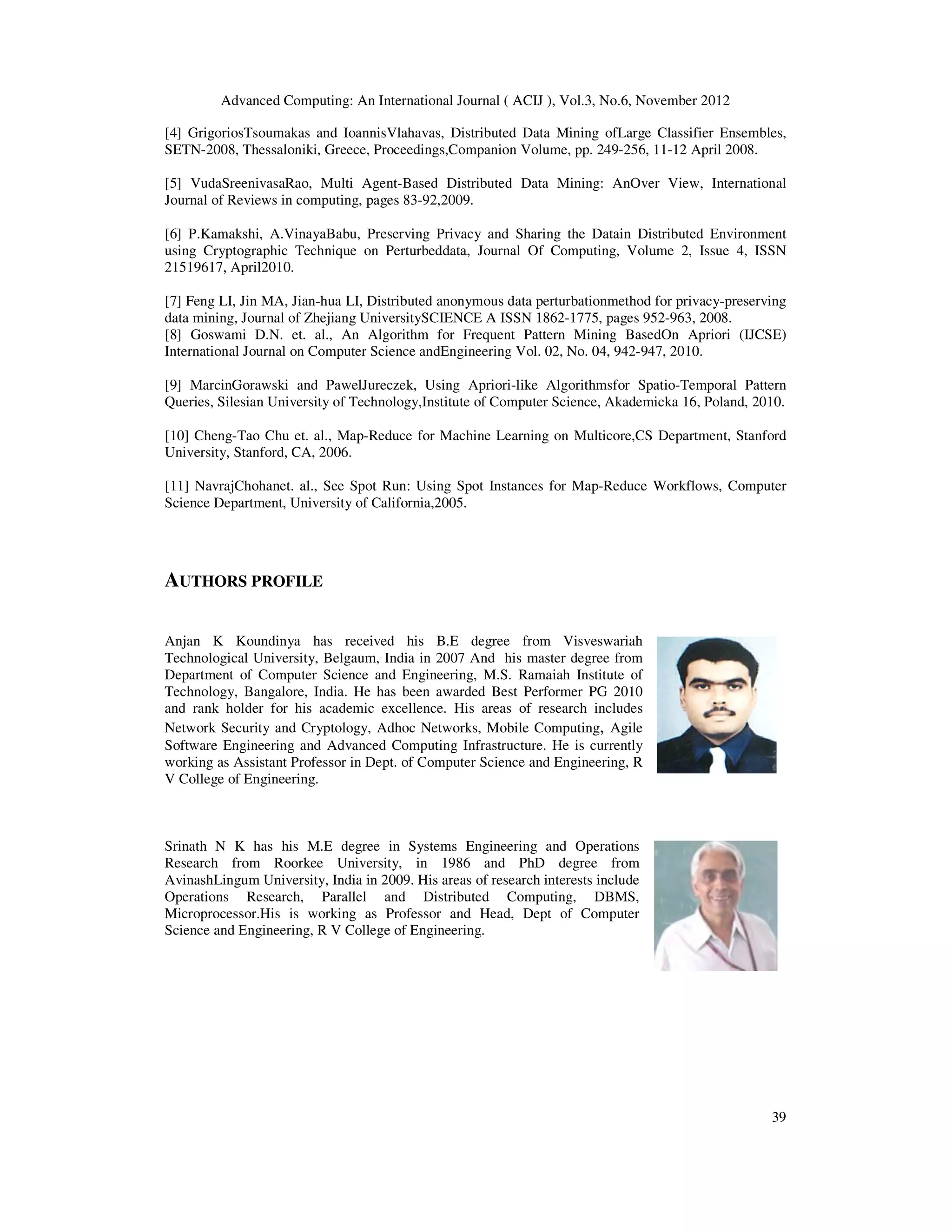 Advanced Computing: An International Journal ( ACIJ ), Vol.3, No.6, November 2012
39
[4] GrigoriosTsoumakas and IoannisVlahavas, Distributed Data Mining ofLarge Classifier Ensembles,
SETN-2008, Thessaloniki, Greece, Proceedings,Companion Volume, pp. 249-256, 11-12 April 2008.
[5] VudaSreenivasaRao, Multi Agent-Based Distributed Data Mining: AnOver View, International
Journal of Reviews in computing, pages 83-92,2009.
[6] P.Kamakshi, A.VinayaBabu, Preserving Privacy and Sharing the Datain Distributed Environment
using Cryptographic Technique on Perturbeddata, Journal Of Computing, Volume 2, Issue 4, ISSN
21519617, April2010.
[7] Feng LI, Jin MA, Jian-hua LI, Distributed anonymous data perturbationmethod for privacy-preserving
data mining, Journal of Zhejiang UniversitySCIENCE A ISSN 1862-1775, pages 952-963, 2008.
[8] Goswami D.N. et. al., An Algorithm for Frequent Pattern Mining BasedOn Apriori (IJCSE)
International Journal on Computer Science andEngineering Vol. 02, No. 04, 942-947, 2010.
[9] MarcinGorawski and PawelJureczek, Using Apriori-like Algorithmsfor Spatio-Temporal Pattern
Queries, Silesian University of Technology,Institute of Computer Science, Akademicka 16, Poland, 2010.
[10] Cheng-Tao Chu et. al., Map-Reduce for Machine Learning on Multicore,CS Department, Stanford
University, Stanford, CA, 2006.
[11] NavrajChohanet. al., See Spot Run: Using Spot Instances for Map-Reduce Workflows, Computer
Science Department, University of California,2005.
AUTHORS PROFILE
Anjan K Koundinya has received his B.E degree from Visveswariah
Technological University, Belgaum, India in 2007 And his master degree from
Department of Computer Science and Engineering, M.S. Ramaiah Institute of
Technology, Bangalore, India. He has been awarded Best Performer PG 2010
and rank holder for his academic excellence. His areas of research includes
Network Security and Cryptology, Adhoc Networks, Mobile Computing, Agile
Software Engineering and Advanced Computing Infrastructure. He is currently
working as Assistant Professor in Dept. of Computer Science and Engineering, R
V College of Engineering.
Srinath N K has his M.E degree in Systems Engineering and Operations
Research from Roorkee University, in 1986 and PhD degree from
AvinashLingum University, India in 2009. His areas of research interests include
Operations Research, Parallel and Distributed Computing, DBMS,
Microprocessor.His is working as Professor and Head, Dept of Computer
Science and Engineering, R V College of Engineering.
 