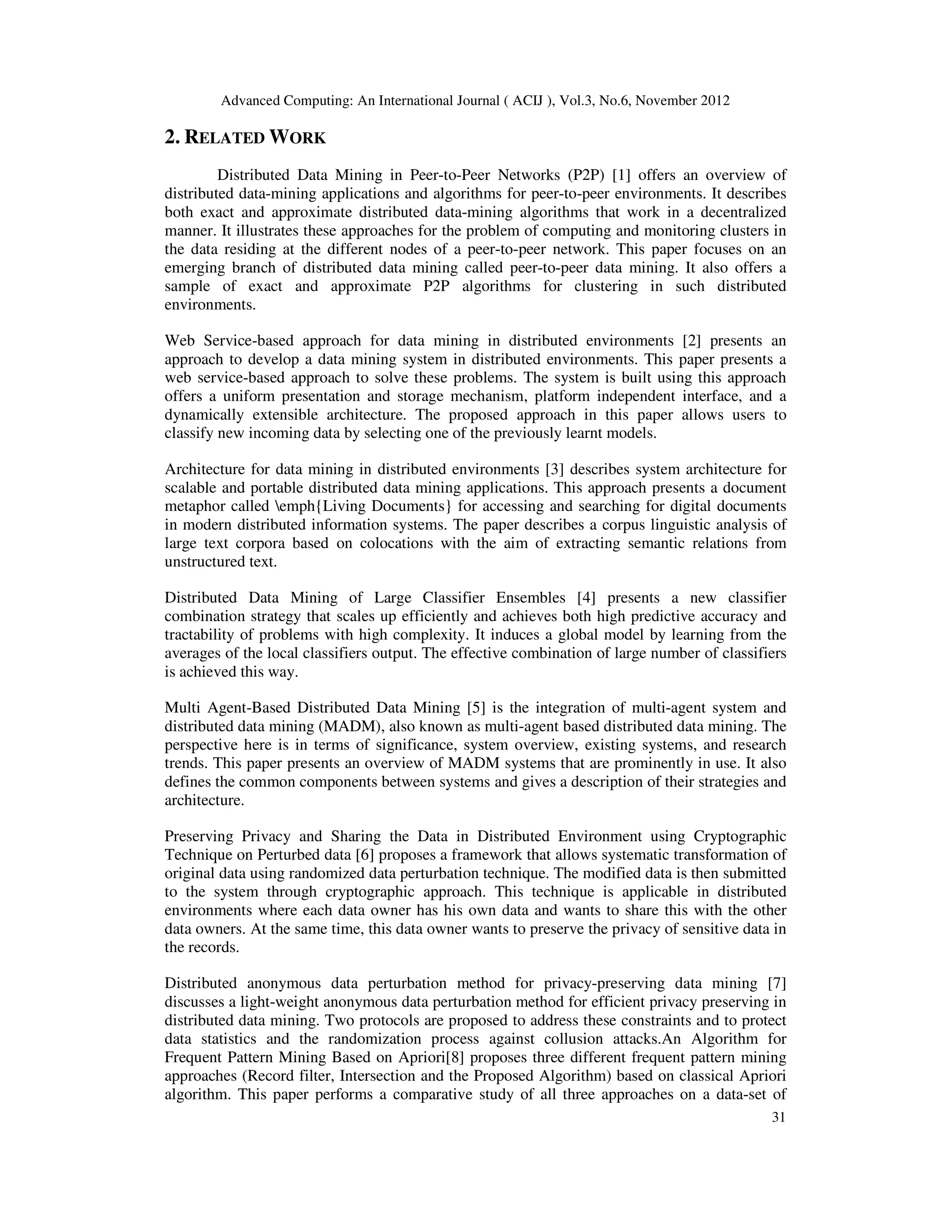 Advanced Computing: An International Journal ( ACIJ ), Vol.3, No.6, November 2012
31
2. RELATED WORK
Distributed Data Mining in Peer-to-Peer Networks (P2P) [1] offers an overview of
distributed data-mining applications and algorithms for peer-to-peer environments. It describes
both exact and approximate distributed data-mining algorithms that work in a decentralized
manner. It illustrates these approaches for the problem of computing and monitoring clusters in
the data residing at the different nodes of a peer-to-peer network. This paper focuses on an
emerging branch of distributed data mining called peer-to-peer data mining. It also offers a
sample of exact and approximate P2P algorithms for clustering in such distributed
environments.
Web Service-based approach for data mining in distributed environments [2] presents an
approach to develop a data mining system in distributed environments. This paper presents a
web service-based approach to solve these problems. The system is built using this approach
offers a uniform presentation and storage mechanism, platform independent interface, and a
dynamically extensible architecture. The proposed approach in this paper allows users to
classify new incoming data by selecting one of the previously learnt models.
Architecture for data mining in distributed environments [3] describes system architecture for
scalable and portable distributed data mining applications. This approach presents a document
metaphor called emph{Living Documents} for accessing and searching for digital documents
in modern distributed information systems. The paper describes a corpus linguistic analysis of
large text corpora based on colocations with the aim of extracting semantic relations from
unstructured text.
Distributed Data Mining of Large Classifier Ensembles [4] presents a new classifier
combination strategy that scales up efficiently and achieves both high predictive accuracy and
tractability of problems with high complexity. It induces a global model by learning from the
averages of the local classifiers output. The effective combination of large number of classifiers
is achieved this way.
Multi Agent-Based Distributed Data Mining [5] is the integration of multi-agent system and
distributed data mining (MADM), also known as multi-agent based distributed data mining. The
perspective here is in terms of significance, system overview, existing systems, and research
trends. This paper presents an overview of MADM systems that are prominently in use. It also
defines the common components between systems and gives a description of their strategies and
architecture.
Preserving Privacy and Sharing the Data in Distributed Environment using Cryptographic
Technique on Perturbed data [6] proposes a framework that allows systematic transformation of
original data using randomized data perturbation technique. The modified data is then submitted
to the system through cryptographic approach. This technique is applicable in distributed
environments where each data owner has his own data and wants to share this with the other
data owners. At the same time, this data owner wants to preserve the privacy of sensitive data in
the records.
Distributed anonymous data perturbation method for privacy-preserving data mining [7]
discusses a light-weight anonymous data perturbation method for efficient privacy preserving in
distributed data mining. Two protocols are proposed to address these constraints and to protect
data statistics and the randomization process against collusion attacks.An Algorithm for
Frequent Pattern Mining Based on Apriori[8] proposes three different frequent pattern mining
approaches (Record filter, Intersection and the Proposed Algorithm) based on classical Apriori
algorithm. This paper performs a comparative study of all three approaches on a data-set of
 