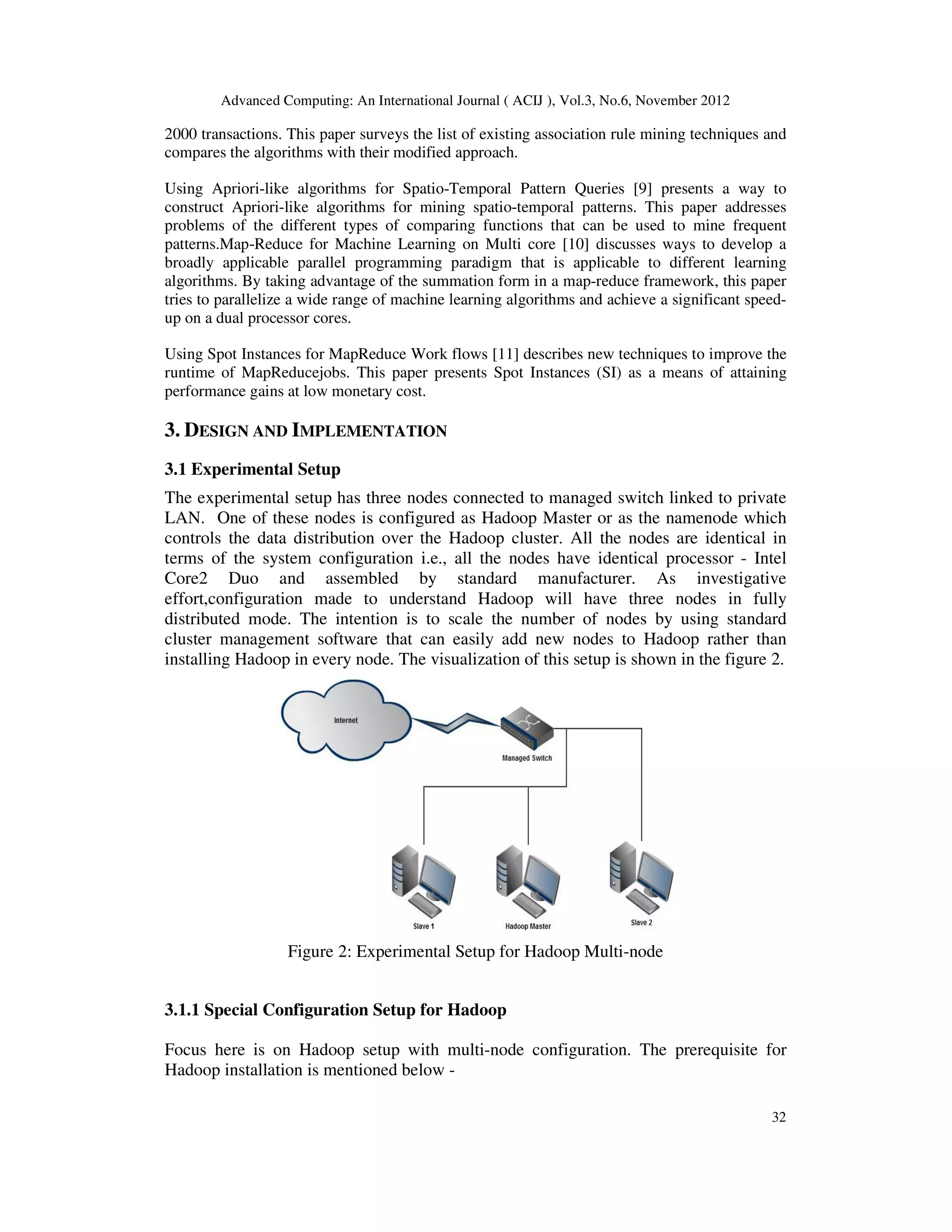 Advanced Computing: An International Journal ( ACIJ ), Vol.3, No.6, November 2012
32
2000 transactions. This paper surveys the list of existing association rule mining techniques and
compares the algorithms with their modified approach.
Using Apriori-like algorithms for Spatio-Temporal Pattern Queries [9] presents a way to
construct Apriori-like algorithms for mining spatio-temporal patterns. This paper addresses
problems of the different types of comparing functions that can be used to mine frequent
patterns.Map-Reduce for Machine Learning on Multi core [10] discusses ways to develop a
broadly applicable parallel programming paradigm that is applicable to different learning
algorithms. By taking advantage of the summation form in a map-reduce framework, this paper
tries to parallelize a wide range of machine learning algorithms and achieve a significant speed-
up on a dual processor cores.
Using Spot Instances for MapReduce Work flows [11] describes new techniques to improve the
runtime of MapReducejobs. This paper presents Spot Instances (SI) as a means of attaining
performance gains at low monetary cost.
3. DESIGN AND IMPLEMENTATION
3.1 Experimental Setup
The experimental setup has three nodes connected to managed switch linked to private
LAN. One of these nodes is configured as Hadoop Master or as the namenode which
controls the data distribution over the Hadoop cluster. All the nodes are identical in
terms of the system configuration i.e., all the nodes have identical processor - Intel
Core2 Duo and assembled by standard manufacturer. As investigative
effort,configuration made to understand Hadoop will have three nodes in fully
distributed mode. The intention is to scale the number of nodes by using standard
cluster management software that can easily add new nodes to Hadoop rather than
installing Hadoop in every node. The visualization of this setup is shown in the figure 2.
Figure 2: Experimental Setup for Hadoop Multi-node
3.1.1 Special Configuration Setup for Hadoop
Focus here is on Hadoop setup with multi-node configuration. The prerequisite for
Hadoop installation is mentioned below -
 