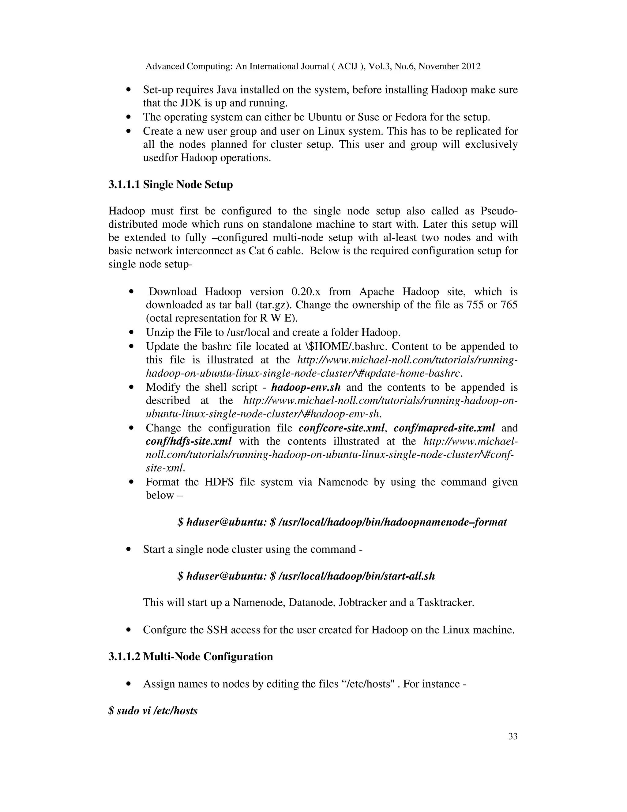 Advanced Computing: An International Journal ( ACIJ ), Vol.3, No.6, November 2012
33
• Set-up requires Java installed on the system, before installing Hadoop make sure
that the JDK is up and running.
• The operating system can either be Ubuntu or Suse or Fedora for the setup.
• Create a new user group and user on Linux system. This has to be replicated for
all the nodes planned for cluster setup. This user and group will exclusively
usedfor Hadoop operations.
3.1.1.1 Single Node Setup
Hadoop must first be configured to the single node setup also called as Pseudo-
distributed mode which runs on standalone machine to start with. Later this setup will
be extended to fully –configured multi-node setup with al-least two nodes and with
basic network interconnect as Cat 6 cable. Below is the required configuration setup for
single node setup-
• Download Hadoop version 0.20.x from Apache Hadoop site, which is
downloaded as tar ball (tar.gz). Change the ownership of the file as 755 or 765
(octal representation for R W E).
• Unzip the File to /usr/local and create a folder Hadoop.
• Update the bashrc file located at $HOME/.bashrc. Content to be appended to
this file is illustrated at the http://www.michael-noll.com/tutorials/running-
hadoop-on-ubuntu-linux-single-node-cluster/#update-home-bashrc.
• Modify the shell script - hadoop-env.sh and the contents to be appended is
described at the http://www.michael-noll.com/tutorials/running-hadoop-on-
ubuntu-linux-single-node-cluster/#hadoop-env-sh.
• Change the configuration file conf/core-site.xml, conf/mapred-site.xml and
conf/hdfs-site.xml with the contents illustrated at the http://www.michael-
noll.com/tutorials/running-hadoop-on-ubuntu-linux-single-node-cluster/#conf-
site-xml.
• Format the HDFS file system via Namenode by using the command given
below –
$ hduser@ubuntu: $ /usr/local/hadoop/bin/hadoopnamenode–format
• Start a single node cluster using the command -
$ hduser@ubuntu: $ /usr/local/hadoop/bin/start-all.sh
This will start up a Namenode, Datanode, Jobtracker and a Tasktracker.
• Confgure the SSH access for the user created for Hadoop on the Linux machine.
3.1.1.2 Multi-Node Configuration
• Assign names to nodes by editing the files “/etc/hosts'' . For instance -
$ sudo vi /etc/hosts
 