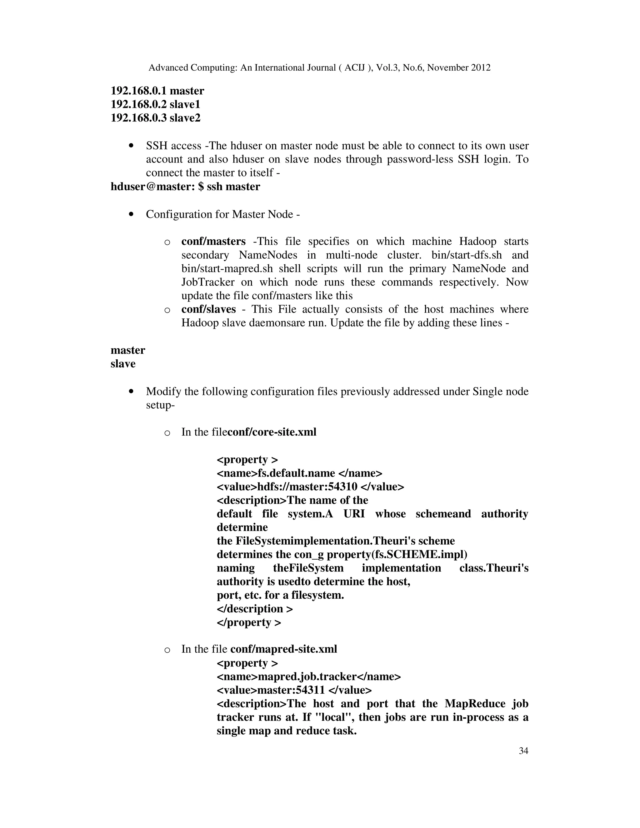 Advanced Computing: An International Journal ( ACIJ ), Vol.3, No.6, November 2012
34
192.168.0.1 master
192.168.0.2 slave1
192.168.0.3 slave2
• SSH access -The hduser on master node must be able to connect to its own user
account and also hduser on slave nodes through password-less SSH login. To
connect the master to itself -
hduser@master: $ ssh master
• Configuration for Master Node -
o conf/masters -This file specifies on which machine Hadoop starts
secondary NameNodes in multi-node cluster. bin/start-dfs.sh and
bin/start-mapred.sh shell scripts will run the primary NameNode and
JobTracker on which node runs these commands respectively. Now
update the file conf/masters like this
o conf/slaves - This File actually consists of the host machines where
Hadoop slave daemonsare run. Update the file by adding these lines -
master
slave
• Modify the following configuration files previously addressed under Single node
setup-
o In the fileconf/core-site.xml
<property >
<name>fs.default.name </name>
<value>hdfs://master:54310 </value>
<description>The name of the
default file system.A URI whose schemeand authority
determine
the FileSystemimplementation.Theuri's scheme
determines the con_g property(fs.SCHEME.impl)
naming theFileSystem implementation class.Theuri's
authority is usedto determine the host,
port, etc. for a filesystem.
</description >
</property >
o In the file conf/mapred-site.xml
<property >
<name>mapred.job.tracker</name>
<value>master:54311 </value>
<description>The host and port that the MapReduce job
tracker runs at. If "local", then jobs are run in-process as a
single map and reduce task.
 
