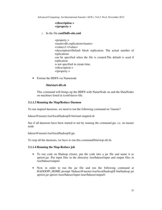 Advanced Computing: An International Journal ( ACIJ ), Vol.3, No.6, November 2012
35
</description >
</property >
o In the file conf/hdfs-site.xml
<property >
<name>dfs.replication</name>
<value>3 </value>
<description>Default block replication. The actual number of
replications
can be specified when the file is created.The default is used if
replication
is not specified in create time.
</description >
</property >
• Format the HDFS via Namenode
/bin/start-dfs.sh
This command will brings up the HDFS with NameNode on and the DataNodes
on machines listed in /conf/slaves-file.
3.1.1.3 Running the Map/Reduce Daemon
To run mapred daemons, we need to run the following command on ?master?
hduser@master:/usr/local/hadoop$ bin/start-mapred.sh
See if all daemons have been started or not by running the command jps. i.e. on master
node
hduser@master:/usr/local/hadoop$ jps
To stop all the daemons, we have to run this command/bin/stop-all.sh.
3.1.1.4 Running the Map-Reduce job
• To run code on Hadoop cluster, put the code into a jar file and name it as
apriori.jar. Put input files in the directory /usr/hduser/input and output files in
/usr/hduser/output/.
• Now in order to run the jar file and run the following command at
HADOOP_HOME prompt hduser@master:/usr/local/hadoop$ bin/hadoop jar
apriori.jar apriori /user/hduser/input /user/hduser/output
 