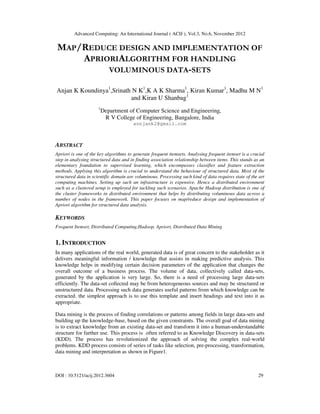 Advanced Computing: An International Journal ( ACIJ ), Vol.3, No.6, November 2012
DOI : 10.5121/acij.2012.3604 29
MAP/REDUCE DESIGN AND IMPLEMENTATION OF
APRIORIALGORITHM FOR HANDLING
VOLUMINOUS DATA-SETS
Anjan K Koundinya1
,Srinath N K1
,K A K Sharma1
, Kiran Kumar1
, Madhu M N1
and Kiran U Shanbag1
1
Department of Computer Science and Engineering,
R V College of Engineering, Bangalore, India
annjank2@gmail.com
ABSTRACT
Apriori is one of the key algorithms to generate frequent itemsets. Analysing frequent itemset is a crucial
step in analysing structured data and in finding association relationship between items. This stands as an
elementary foundation to supervised learning, which encompasses classifier and feature extraction
methods. Applying this algorithm is crucial to understand the behaviour of structured data. Most of the
structured data in scientific domain are voluminous. Processing such kind of data requires state of the art
computing machines. Setting up such an infrastructure is expensive. Hence a distributed environment
such as a clustered setup is employed for tackling such scenarios. Apache Hadoop distribution is one of
the cluster frameworks in distributed environment that helps by distributing voluminous data across a
number of nodes in the framework. This paper focuses on map/reduce design and implementation of
Apriori algorithm for structured data analysis.
KEYWORDS
Frequent Itemset, Distributed Computing,Hadoop, Apriori, Distributed Data Mining
1. INTRODUCTION
In many applications of the real world, generated data is of great concern to the stakeholder as it
delivers meaningful information / knowledge that assists in making predictive analysis. This
knowledge helps in modifying certain decision parameters of the application that changes the
overall outcome of a business process. The volume of data, collectively called data-sets,
generated by the application is very large. So, there is a need of processing large data-sets
efficiently. The data-set collected may be from heterogeneous sources and may be structured or
unstructured data. Processing such data generates useful patterns from which knowledge can be
extracted. the simplest approach is to use this template and insert headings and text into it as
appropriate.
Data mining is the process of finding correlations or patterns among fields in large data-sets and
building up the knowledge-base, based on the given constraints. The overall goal of data mining
is to extract knowledge from an existing data-set and transform it into a human-understandable
structure for further use. This process is often referred to as Knowledge Discovery in data-sets
(KDD). The process has revolutionized the approach of solving the complex real-world
problems. KDD process consists of series of tasks like selection, pre-processing, transformation,
data mining and interpretation as shown in Figure1.
 