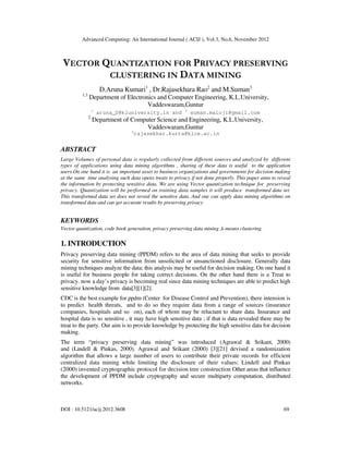 Advanced Computing: An International Journal ( ACIJ ), Vol.3, No.6, November 2012
DOI : 10.5121/acij.2012.3608 69
VECTOR QUANTIZATION FOR PRIVACY PRESERVING
CLUSTERING IN DATA MINING
D.Aruna Kumari1
, Dr.Rajasekhara Rao2
and M.Suman3
1,3
Department of Electronics and Computer Engineering, K.L.University,
Vaddeswaram,Guntur
1
aruna_D@kluniversity.in and 3
suman.maloji@gmail.com
2
Department of Computer Science and Engineering, K.L.University,
Vaddeswaram,Guntur
2
rajasekhar.kurra@klce.ac.in
ABSTRACT
Large Volumes of personal data is regularly collected from different sources and analyzed by different
types of applications using data mining algorithms , sharing of these data is useful to the application
users.On one hand it is an important asset to business organizations and governments for decision making
at the same time analysing such data opens treats to privacy if not done properly. This paper aims to reveal
the information by protecting sensitive data. We are using Vector quantization technique for preserving
privacy. Quantization will be performed on training data samples it will produce transformed data set.
This transformed data set does not reveal the sensitive data. And one can apply data mining algorithms on
transformed data and can get accurate results by preserving privacy
KEYWORDS
Vector quantization, code book generation, privacy preserving data mining ,k-means clustering.
1. INTRODUCTION
Privacy preserving data mining (PPDM) refers to the area of data mining that seeks to provide
security for sensitive information from unsolicited or unsanctioned disclosure. Generally data
mining techniques analyze the data; this analysis may be useful for decision making. On one hand it
is useful for business people for taking correct decisions. On the other hand there is a Treat to
privacy. now a day’s privacy is becoming real since data mining techniques are able to predict high
sensitive knowledge from data[3][1][2].
CDC is the best example for ppdm (Center for Disease Control and Prevention), there intension is
to predict health threats, and to do so they require data from a range of sources (insurance
companies, hospitals and so on), each of whom may be reluctant to share data. Insurance and
hospital data is so sensitive , it may have high sensitive data ; if that is data revealed there may be
treat to the party. Our aim is to provide knowledge by protecting the high sensitive data for decision
making.
The term “privacy preserving data mining” was introduced (Agrawal & Srikant, 2000)
and (Lindell & Pinkas, 2000). Agrawal and Srikant (2000) [3][21] devised a randomization
algorithm that allows a large number of users to contribute their private records for efficient
centralized data mining while limiting the disclosure of their values; Lindell and Pinkas
(2000) invented cryptographic protocol for decision tree construction Other areas that influence
the development of PPDM include cryptography and secure multiparty computation, distributed
networks.
 