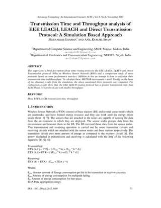Advanced Computing: An International Journal ( ACIJ ), Vol.3, No.6, November 2012
DOI : 10.5121/acij.2012.3609 75
Transmission Time and Throughput analysis of
EEE LEACH, LEACH and Direct Transmission
Protocol: A Simulation Based Approach
MEENAKSHI SHARMA
1
AND ANIL KUMAR. SHAW
2
1
Department of Computer Science and Engineering, SMIT, Majitar, Sikkim, India
menakshi219@gmail.com
2
Department of Electronics and Communication Engineering, NERIST, Nirjuli, India
anilshaw27@yahoo.com
ABSTRACT
This paper gives a brief description about some routing protocols like EEE LEACH, LEACH and Direct
Transmission protocol (DTx) in Wireless Sensor Network (WSN) and a comparison study of these
protocols based on some performance matrices. Addition to this an attempt is done to calculate their
transmission time and throughput. To calculate these, MATLAB environment is used. Finally, on the basis
of the obtained results from the simulation, the above mentioned three protocols are compared. The
comparison results show that, the EEE LEACH routing protocol has a greater transmission time than
LEACH and DTx protocol and with smaller throughput.
KEYWORDS
Data, EEE LEACH, transmission time, throughput
1. INTRODUCTION
Wireless Sensor Networks (WSN) consists of base stations (BS) and several sensor nodes which
are unattended and have limited energy resource and they can work until the energy exists
inside them [1] [7]. The sensors that are attached to the nodes are capable of sensing the data
from the environment in which they are deployed. The sensor nodes process data from the
environment and transmit them to the BS. The BS received those data from the sensor nodes.
This transmission and receiving operation is carried out by some transmitter circuits and
receiving circuits which are attached with the sensor nodes and base stations respectively. The
transmitter circuit uses more amount of energy as compared to the receiver circuit [1]. The
power dissipated in transmission and receiving is calculated with the help of the following
equations [1] [2] [6]:
Transmitting:
ETX (k,d ) = ETX – { (Eelec * k) + (Emp * k * d)}
ETX (k,d)= ETX – { (Eelec * k) + (Efs * k * d)}
Receiving:
ERX (k) = ERX - ( Eelec + EDA ) * k
Where,
Eelec denotes amount of Energy consumption per bit in the transmitter or receiver circuitry.
Emp Amount of energy consumption for multipath fading.
Efs Amount of energy consumption for free space.
EDA Data aggregation energy.
 