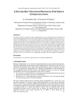 Advanced Computing: An International Journal ( ACIJ ), Vol.3, No.6, November 2012
DOI : 10.5121/acij.2012.3610 83
A SECURE KEY TRANSFER PROTOCOL FOR GROUP
COMMUNICATION
R. Velumadhava Rao1
, K Selvamani2
, R Elakkiya3
1
Department of Computer Science, Rajalakshmi Institute of Technology, Chennai, India
Velu_b4u@yahoo.com
2
Department of Computer Science, Anna University, CEG, Chennai, India
smani@cs.annauniv.edu
3
Department of Computer Science, Jerusalem Engineering College, Chennai, India
elakkiyaceg@gmail.com
ABSTRACT
Providing security for messages in group communication is more essential and critical nowadays. In
group oriented applications such as Video conferencing and entertainment applications, it is necessary to
secure the confidential data in such a way that intruders are not able to modify or transmit the data. Key
transfer protocols fully rely on trusted Key Generation Center (KGC) to compute group key and to
transport the group keys to all communication parties in a secured and secret manner. In this paper, an
efficient key generation and key transfer protocol has been proposed where KGC can broadcast group
key information to all group members in a secure way. Hence, only authorized group members will be
able to retrieve the secret key and unauthorized members cannot retrieve the secret key. Hence, inorder
to maintain the forward and backward secrecy, the group keys are updated whenever a new member joins
or leaves the communication group. The proposed algorithm is more efficient and relies on NP class. In
addition, the keys are distributed to the group users in a safe and secure way. Moreover, the key
generated is also very strong since it uses cryptographic techniques which provide efficient computation.
KEYWORDS
Key Distribution, Forward Secrecy; Backward Secrecy; Message Confidentiality
1. INTRODUCTION
Message Confidentiality is one of the most important features in secure group communication.
Message confidentiality ensures that the sender confidential data which can be read only by an
authorized and intended receiver. Hence, the confidential data is secured in efficient way such
that it is not tampered by unauthorized users. Message Confidentiality is achieved mainly by
two components namely Forward Secrecy and Backward Secrecy are used for message
confidentiality. The two main components provide secrecy as follows.
• Forward Secrecy: Forward Secrecy is a mechanism to ensure that whenever the user leaves
the group he will not have any access to the future key.
• Backward Secrecy: Backward Secrecy ensures that whenever a new user joins the group,
he will not get any access to the previous details.
The most common method used for achieving group communication in a secure way is by
encryption techniques. To provide a secure group communication, it is necessary to manage the
keys in a secure way for creating, updating and distribution of those keys. Moreover, before
exchanging the confidential data, the key establishment protocol has to distribute the group key
to all group entities in a secured and effective manner. The two important types of key
establishment protocols used to achieve this are namely key transfer protocols and key
agreement protocols. Key transfer protocols rely on KGC to select group key for
 