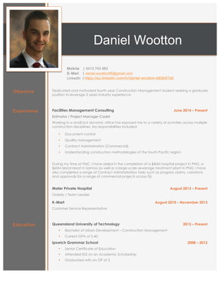 ynDaniel Wootton
Mobile | 0413 743 963
E-Mail | daniel.wootton95@gmail.com
LinkedIn | https://au.linkedin.com/in/daniel-wootton-b83b97a5
Objective Dedicated and motivated fourth year Construction Management student seeking a graduate
position to leverage 2 years industry experience
Experience Facilities Management Consulting June 2014 – Present
Estimator / Project Manager Cadet
Working in a small but dynamic office has exposed me to a variety of activities across multiple
construction disciplines. My responsibilities included:
• Document control
• Quality management
• Contract Administration (Commercial)
• Understanding construction methodologies of the South Pacific region
During my time at FMC, I have aided in the completion of a $40M hospital project in PNG, a
$60M island resort in Samoa as well as a large-scale sewerage treatment plant in PNG. I have
also completed a range of Contract Administration tasks such as progress claims, variations
and approvals for a range of commercial projects across Fiji.
Mater Private Hospital August 2013 – Present
Orderly / Team Leader
K-Mart August 2010 – November 2013
Customer Service Representative
Education Queensland University of Technology 2013 – Present
• Bachelor of Urban Development – Construction Management
• Current GPA of 5.40
Ipswich Grammar School 2008 – 2012
• Senior Certificate of Education
• Attended IGS on an Academic Scholarship
• Graduated with an OP of 5
 