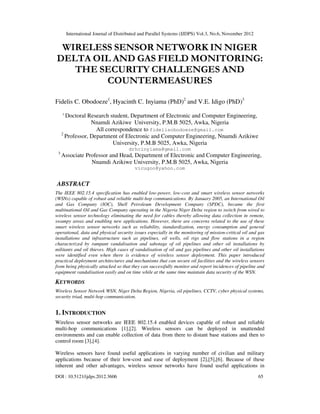 International Journal of Distributed and Parallel Systems (IJDPS) Vol.3, No.6, November 2012
DOI : 10.5121/ijdps.2012.3606 65
WIRELESS SENSOR NETWORK IN NIGER
DELTA OIL AND GAS FIELD MONITORING:
THE SECURITY CHALLENGES AND
COUNTERMEASURES
Fidelis C. Obodoeze1
, Hyacinth C. Inyiama (PhD)2
and V.E. Idigo (PhD)3
1
Doctoral Research student, Department of Electronic and Computer Engineering,
Nnamdi Azikiwe University, P.M.B 5025, Awka, Nigeria
All correspondence to fidelisobodoeze@gmail.com
2
Professor, Department of Electronic and Computer Engineering, Nnamdi Azikiwe
University, P.M.B 5025, Awka, Nigeria
drhcinyiama@gmail.com
3
Associate Professor and Head, Department of Electronic and Computer Engineering,
Nnamdi Azikiwe University, P.M.B 5025, Awka, Nigeria
vicugoo@yahoo.com
ABSTRACT
The IEEE 802.15.4 specification has enabled low-power, low-cost and smart wireless sensor networks
(WSNs) capable of robust and reliable multi-hop communications. By January 2005, an International Oil
and Gas Company (IOC), Shell Petroleum Development Company (SPDC), became the first
multinational Oil and Gas Company operating in the Nigeria Niger Delta region to switch from wired to
wireless sensor technology eliminating the need for cables thereby allowing data collection in remote,
swampy areas and enabling new applications. However, there are concerns related to the use of these
smart wireless sensor networks such as reliability, standardization, energy consumption and general
operational, data and physical security issues especially in the monitoring of mission-critical oil and gas
installations and infrastructure such as pipelines, oil wells, oil rigs and flow stations in a region
characterized by rampant vandalisation and sabotage of oil pipelines and other oil installations by
militants and oil thieves. High cases of vandalisation of oil and gas pipelines and other oil installations
were identified even when there is evidence of wireless sensor deployment. This paper introduced
practical deployment architectures and mechanisms that can secure oil facilities and the wireless sensors
from being physically attacked so that they can successfully monitor and report incidences of pipeline and
equipment vandalisation easily and on time while at the same time maintain data security of the WSN.
KEYWORDS
Wireless Sensor Network WSN, Niger Delta Region, Nigeria, oil pipelines, CCTV, cyber physical systems,
security triad, multi-hop communication.
1. INTRODUCTION
Wireless sensor networks are IEEE 802.15.4 enabled devices capable of robust and reliable
multi-hop communications [1],[2]. Wireless sensors can be deployed in unattended
environments and can enable collection of data from there to distant base stations and then to
control room [3],[4].
Wireless sensors have found useful applications in varying number of civilian and military
applications because of their low-cost and ease of deployment [2],[5],[6]. Because of these
inherent and other advantages, wireless sensor networks have found useful applications in
 