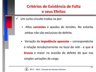 10
 Um curto-circuito traduz-se por:
 Altas correntes e quedas de tensões. No entanto
ambas não são exclusivas do defeito.
 Variação da impedância aparente – correspondente
à relação tensão/corrente no local do relé - e que é
brusca e maior na ocasião do defeito do que nas
simples variações de carga.
Critérios de Existência de Falta
e seus Efeitos
IPUC – DEE - Proteção de Sistemas Elétricos
 