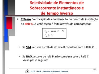 104
 9°Passo: Verificação da coordenação no ponto de instalação
do Relé C. A verificação é feita através da comparação:
• Se SIM, a curva escolhida do relé B coordena com o Relé C.
• Se NAO, a curva do relé B, não coordena com o Relé C.
Vá ao passo seguinte
Seletividade de Elementos de
Sobrecorrente Instantâneos e
de Tempo Inverso
IPUC – DEE - Proteção de Sistemas Elétricos
 