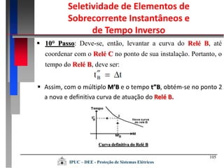 Curva definitiva do Relé B
105
 10° Passo: Deve-se, então, levantar a curva do Relé B, até
coordenar com o Relé C no ponto de sua instalação. Portanto, o
tempo do Relé B, deve ser:
 Assim, com o múltiplo M’B e o tempo t”B, obtém-se no ponto 2
a nova e definitiva curva de atuação do Relé B.
Seletividade de Elementos de
Sobrecorrente Instantâneos e
de Tempo Inverso
IPUC – DEE - Proteção de Sistemas Elétricos
 