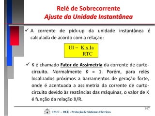 107
Relé de Sobrecorrente
Ajuste da Unidade Instantânea
IPUC – DEE - Proteção de Sistemas Elétricos
 A corrente de pick-up da unidade instantânea é
calculada de acordo com a relação:
UI = K x Ia
RTC
 K é chamado Fator de Assimetria da corrente de curto-
circuito. Normalmente K = 1. Porém, para relés
localizados próximos a barramentos de geração forte,
onde é acentuada a assimetria da corrente de curto-
circuito devido às reatâncias das máquinas, o valor de K
é função da relação X/R.
 