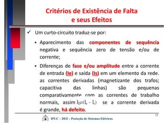 11
 Aparecimento das componentes de sequência
negativa e sequência zero de tensão e/ou de
corrente;
 Um curto-circuito traduz-se por:
 Diferenças de fase e/ou amplitude entre a corrente
de entrada (Ie) e saída (Is) em um elemento da rede.
as correntes derivadas (magnetizante dos trafos;
capacitiva das linhas) são pequenas
comparativamente com as correntes de trabalho
normais, assim, se a corrente derivada
é grande, há defeito.
Critérios de Existência de Falta
e seus Efeitos
IPUC – DEE - Proteção de Sistemas Elétricos
 