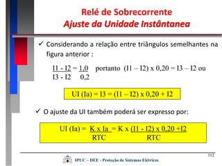 112
Relé de Sobrecorrente
Ajuste da Unidade Instântanea
IPUC – DEE - Proteção de Sistemas Elétricos
 Considerando a relação entre triângulos semelhantes na
figura anterior :
I1 - I2 = 1,0 portanto (I1 – I2) x 0,20 = I3 – I2 ou
I3 - I2 0,2
UI (Ia) = I3 = (I1 – I2) x 0,20 + I2
 O ajuste da UI também poderá ser expresso por:
UI (Ia) = K x Ia = K x (I1 - I2) x 0,20 +I2
RTC RTC
 