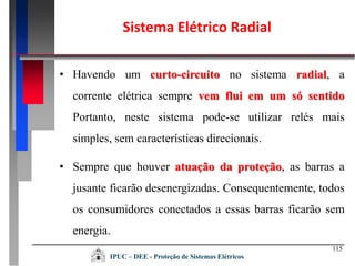 115
Sistema Elétrico Radial
• Havendo um curto-circuito no sistema radial, a
corrente elétrica sempre vem flui em um só sentido
Portanto, neste sistema pode-se utilizar relés mais
simples, sem características direcionais.
• Sempre que houver atuação da proteção, as barras a
jusante ficarão desenergizadas. Consequentemente, todos
os consumidores conectados a essas barras ficarão sem
energia.
IPUC – DEE - Proteção de Sistemas Elétricos
 