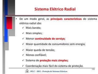 116
Sistema Elétrico Radial
• De um modo geral, as principais características do sistema
elétrico radial são:
 Coordenação mais fácil do sistema de proteção.
 Mais barato;
 Mais simples;
 Menor continuidade de serviço;
 Maior quantidade de consumidores sem energia;
 Maior queda de tensão;
 Menos confiável;
 Sistema de proteção mais simples;
IPUC – DEE - Proteção de Sistemas Elétricos
 