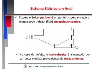  Sistema elétrico em Anel é o tipo de sistema em que a
energia pode trafegar (fluir) em qualquer sentido.
 No caso de defeito, o curto-circuito é alimentado por
correntes elétricas provenientes de todas as fontes.
Sistema Elétrico em Anel
IPUC – DEE - Proteção de Sistemas Elétricos
 
