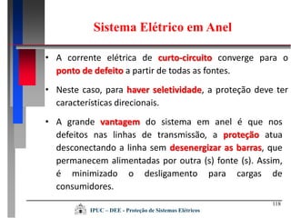 118
• A corrente elétrica de curto-circuito converge para o
ponto de defeito a partir de todas as fontes.
• Neste caso, para haver seletividade, a proteção deve ter
características direcionais.
• A grande vantagem do sistema em anel é que nos
defeitos nas linhas de transmissão, a proteção atua
desconectando a linha sem desenergizar as barras, que
permanecem alimentadas por outra (s) fonte (s). Assim,
é minimizado o desligamento para cargas de
consumidores.
Sistema Elétrico em Anel
IPUC – DEE - Proteção de Sistemas Elétricos
 