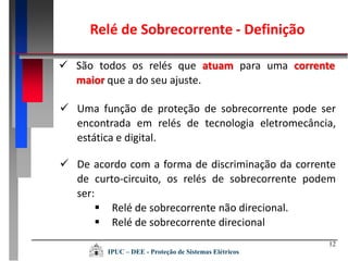 Relé de Sobrecorrente - Definição
12
 São todos os relés que atuam para uma corrente
maior que a do seu ajuste.
 Uma função de proteção de sobrecorrente pode ser
encontrada em relés de tecnologia eletromecância,
estática e digital.
 De acordo com a forma de discriminação da corrente
de curto-circuito, os relés de sobrecorrente podem
ser:
 Relé de sobrecorrente não direcional.
 Relé de sobrecorrente direcional
IPUC – DEE - Proteção de Sistemas Elétricos
 