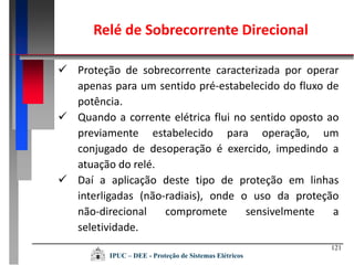 121
 Proteção de sobrecorrente caracterizada por operar
apenas para um sentido pré-estabelecido do fluxo de
potência.
 Quando a corrente elétrica flui no sentido oposto ao
previamente estabelecido para operação, um
conjugado de desoperação é exercido, impedindo a
atuação do relé.
 Daí a aplicação deste tipo de proteção em linhas
interligadas (não-radiais), onde o uso da proteção
não-direcional compromete sensivelmente a
seletividade.
IPUC – DEE - Proteção de Sistemas Elétricos
Relé de Sobrecorrente Direcional
 