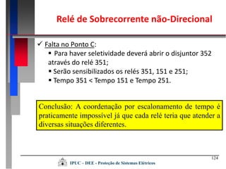 124
IPUC – DEE - Proteção de Sistemas Elétricos
 Falta no Ponto C:
 Para haver seletividade deverá abrir o disjuntor 352
através do relé 351;
 Serão sensibilizados os relés 351, 151 e 251;
 Tempo 351 < Tempo 151 e Tempo 251.
Conclusão: A coordenação por escalonamento de tempo é
praticamente impossível já que cada relé teria que atender a
diversas situações diferentes.
Relé de Sobrecorrente não-Direcional
 