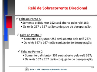 126
IPUC – DEE - Proteção de Sistemas Elétricos
 Falta no Ponto A:
Somente o disjuntor 152 será aberto pelo relé 167;
 Os relés 267 e 367 terão conjugado de desoperação;
 Falta no Ponto B:
 Somente o disjuntor 252 será aberto pelo relé 267;
 Os relés 367 e 167 terão conjugado de desoperação;
 Falta no Ponto C:
 Somente o disjuntor 352 será aberto pelo relé 367;
 Os relés 167 e 267 terão conjugado de desoperação;
Relé de Sobrecorrente Direcional
 