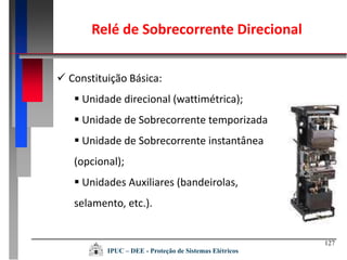 127
IPUC – DEE - Proteção de Sistemas Elétricos
Relé de Sobrecorrente Direcional
 Constituição Básica:
 Unidade direcional (wattimétrica);
 Unidade de Sobrecorrente temporizada
 Unidade de Sobrecorrente instantânea
(opcional);
 Unidades Auxiliares (bandeirolas,
selamento, etc.).
 