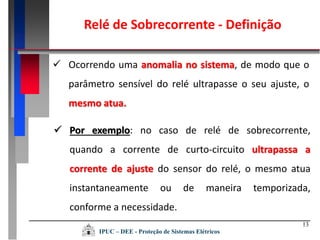 13
 Ocorrendo uma anomalia no sistema, de modo que o
parâmetro sensível do relé ultrapasse o seu ajuste, o
mesmo atua.
 Por exemplo: no caso de relé de sobrecorrente,
quando a corrente de curto-circuito ultrapassa a
corrente de ajuste do sensor do relé, o mesmo atua
instantaneamente ou de maneira temporizada,
conforme a necessidade.
Relé de Sobrecorrente - Definição
IPUC – DEE - Proteção de Sistemas Elétricos
 