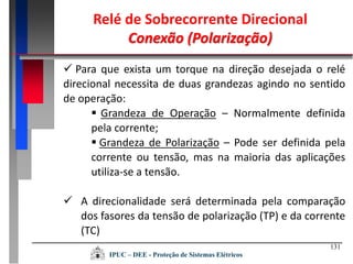 131
IPUC – DEE - Proteção de Sistemas Elétricos
Relé de Sobrecorrente Direcional
Conexão (Polarização)
 Para que exista um torque na direção desejada o relé
direcional necessita de duas grandezas agindo no sentido
de operação:
 Grandeza de Operação – Normalmente definida
pela corrente;
 Grandeza de Polarização – Pode ser definida pela
corrente ou tensão, mas na maioria das aplicações
utiliza-se a tensão.
 A direcionalidade será determinada pela comparação
dos fasores da tensão de polarização (TP) e da corrente
(TC)
 