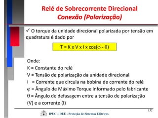 132
IPUC – DEE - Proteção de Sistemas Elétricos
Onde:
K = Constante do relé
V = Tensão de polarização da unidade direcional
I = Corrente que circula na bobina de corrente do relé
 = Ângulo de Máximo Torque informado pelo fabricante
 = Ângulo de defasagem entre a tensão de polarização
(V) e a corrente (I)
T = K x V x I x cos( - )
 O torque da unidade direcional polarizada por tensão em
quadratura é dado por
Relé de Sobrecorrente Direcional
Conexão (Polarização)
 