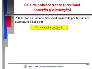 133
IPUC – DEE - Proteção de Sistemas Elétricos
T = K x V x I x cos( - )
 O torque da unidade direcional polarizada por tensão em
quadratura é dado por
Relé de Sobrecorrente Direcional
Conexão (Polarização)
 
