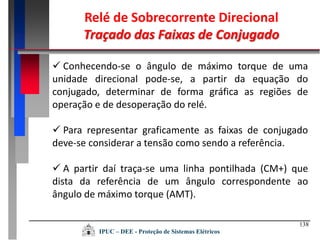 138
IPUC – DEE - Proteção de Sistemas Elétricos
Relé de Sobrecorrente Direcional
Traçado das Faixas de Conjugado
 Conhecendo-se o ângulo de máximo torque de uma
unidade direcional pode-se, a partir da equação do
conjugado, determinar de forma gráfica as regiões de
operação e de desoperação do relé.
 Para representar graficamente as faixas de conjugado
deve-se considerar a tensão como sendo a referência.
 A partir daí traça-se uma linha pontilhada (CM+) que
dista da referência de um ângulo correspondente ao
ângulo de máximo torque (AMT).
 