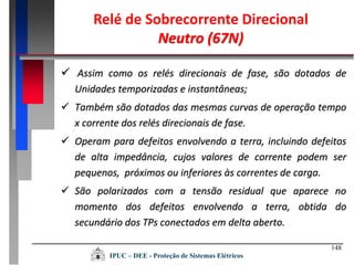 148
IPUC – DEE - Proteção de Sistemas Elétricos
Relé de Sobrecorrente Direcional
Neutro (67N)
 Assim como os relés direcionais de fase, são dotados de
Unidades temporizadas e instantâneas;
 Também são dotados das mesmas curvas de operação tempo
x corrente dos relés direcionais de fase.
 Operam para defeitos envolvendo a terra, incluindo defeitos
de alta impedância, cujos valores de corrente podem ser
pequenos, próximos ou inferiores às correntes de carga.
 São polarizados com a tensão residual que aparece no
momento dos defeitos envolvendo a terra, obtida do
secundário dos TPs conectados em delta aberto.
 